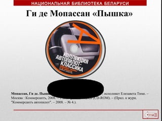 Мопассан, Ги де. Пышка [Звукозапись] / Ги де Мопассан ; исполняет Елизавета Тиме. –
Москва : Коммерсантъ, 2008. – 1 электрон. опт. диск (CD-ROM). – (Прил. к журн.
"Коммерсантъ автопилот". – 2008. – № 4.).
Ги де Мопассан «Пышка»
НАЦИОНАЛЬНАЯ БИБЛИОТЕКА БЕЛАРУСИ
 