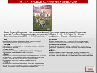 Города Беларуси [Видеозапись] : [документальные фильмы] / Департамент по кинематографии Министерства
культуры Республики Беларусь ; сценаристы и режиссеры: Г. Нагаева (1―3, 5―8), С. Гайдук (4). ― [Минск] :
Белорусский видеоцентр, 2008. — 1 DVD (60 мин.) : цв. ; 19 см., в футляре. ― (Европа — общее наследие).
1.Мир.
Видовой фильм о красоте Мирского замка, известного своей
архитектурой далеко за пределами Беларуси.
2.Несвиж.
Видовой фильм рассказывает об уникальном парковом ансамбле
г.Несвижа и его истории.
3.Новогрудок.
Видовой фильм о старинном белорусском городке Новогрудке,
который богат памятниками истории и культуры.
4.Брест.
Видовой фильм знакомит зрителей с историей Бреста, его наиболее
интересными и памятными местами, памятниками архитектуры и
культуры, рассказывает о сегодняшнем дне города и его
достиженияхв различных отраслях промышленности.
5.Гродно.
Видовой фильм о белорусском городе Гродно, его исторических и
культурных памятниках, старых улочках и новых кварталах, о том
добром настроении, которое дает город своим жителям.
6.Каменец.
Видовой фильм повествует о старинном белорусском городке,
известном своим историческим памятником Белая Вежа (XIIв.)
7.Коложская церковь.
Видовой фильм посвящен одному из древнейших во всем мире
памятников архитектуры – Коложской церкви, которая находится в
Гродно.
8.Минск.
Видовой фильм о столице Республики Беларусь – Минске, о его
старине и современности, о той доброй атмосфере, которую создают
его парки, улицы и скверы, его исторические и культурные памятники.
НАЦИОНАЛЬНАЯ БИБЛИОТЕКА БЕЛАРУСИ
 