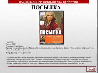 Год: 2009
Страна: США
Режиссер: Ричард Келли
В ролях: Кэмерон Диаз, Джеймс Мэрсден, Фрэнк Лангелла, Джиллиан Джейкобс, Джеймс Ребхорн, Бейзил Хоффман, Фрэнк
Ридли, Грег Пол, Кевин ДеКосте
Жанр: Триллер, ужасы, фантастика
У супругов Артура и Нормы возникают постоянные финансовые трудности. Но однажды незнакомый человек оставляет
им посылку, в которой находится ящик с кнопкой. Потом незнакомец появляется еще раз и объясняет, что если они
нажмут кнопку, то он принесет им чемодан с миллионом долларов, но одновременно с этим где-то умрет незнакомый им
человек. На раздумье он дает им одни сутки, за которые они должны принять решение: нажать кнопку или нет.
ПОСЫЛКА
НАЦИОНАЛЬНАЯ БИБЛИОТЕКА БЕЛАРУСИ
 