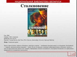 Год: 2004
Страна: США, Германия
Режиссер: Пол Хеггис
В ролях: Сандра Баллок, Дон Чидл, Мэтт Диллон, Дженнифер Эспозито, Брендан Фрейзер
Жанр: Социальная драма
Столкновение
Закон и преступление, порядок и беспредел, защитник и жертва — неизбежное противостояние и столкновение. Полицейские
— порядок, законопослушные граждане — закон. Но все ли граждане, слывущие добропорядочными, соблюдают законы, и
всем ли представителям закона стоит доверять. Прикрываясь значком полицейского, они вершат беззаконие и из праведников
превращаются в изощренных насильников.
НАЦИОНАЛЬНАЯ БИБЛИОТЕКА БЕЛАРУСИ
 