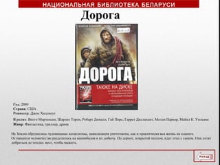 Год: 2009
Страна: США
Режиссер: Джон Хиллкоут
В ролях: Вигго Мортенсен, Шарлиз Терон, Роберт Дювалл, Гай Пирс, Гаррет Диллахант, Молли Паркер, Майкл К. Уильямс
Жанр: Фантастика, триллер, драма
Дорога
На Землю обрушились чудовищные катаклизмы, цивилизация уничтожена, как и практически вся жизнь на планете.
Оставшееся человечество разделилось на каннибалов и их добычу. По дороге, покрытой пеплом, идут отец с сыном. Они хотят
добраться до теплых мест, чтобы выжить.
НАЦИОНАЛЬНАЯ БИБЛИОТЕКА БЕЛАРУСИ
 