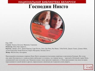 Год: 2009
Страна: Канада, Бельгия, Франция, Германия
Режиссер: Жако Ван Дормель
В ролях: Джаред Лето, Диана Крюгер, Сара Полли, Линь Дан Фам, Рис Иванс, Тоби Регбо, Джуно Темпл, Дэниел Мейс,
Аллан Кордунер, Кьяра Казелли, Карло Местрони, Наташа Литтл
Жанр: Фантастика, мелодрама
Проснувшийся немощным стариком Немо Никто оказывается последним смертным в гротескном будущем. Все люди
уже давно бессмертны и с удовольствием наблюдают за телешоу, где главная звезда — дряхлый и безумный старик Немо,
доживающий свои последние дни. Накануне конца к нему приходит журналист, и Немо рассказывает ему свою историю
перескакивая из одной жизни в другую, параллельную, несколько раз за рассказ успев умереть.
Господин Никто
НАЦИОНАЛЬНАЯ БИБЛИОТЕКА БЕЛАРУСИ
 