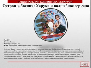 Год: 2009
Страна: Япония
Режиссер: Синсукэ Сато
Жанр: Мультфильм, приключение, аниме, семейное кино
16-летняя Харука в раннем детстве потеряла мать и жила вместе с отцом. Чтобы одолеть боль утраты, отец с головой
погрузился в работу, а девочка выросла, считая, что особо никому не нужна. Однажды, когда тоска совсем одолела, Харука
решила глянуть на старое зеркало — подарок и память о матери — и не нашла его. Тут она и вспомнила местную легенду
о таинственных созданиях, которые за небольшое подношение могут вернуть любимые вещи. Придя в древний храм,
героиня совершила ритуал и вправду увидела таинственное создание в маске. Так из-за извечного женского любопытства
японская школьница попала в иной мир, на остров Забвения, где кроются утраченные вещи и воспоминания.
Остров забвения: Харука и волшебное зеркало
НАЦИОНАЛЬНАЯ БИБЛИОТЕКА БЕЛАРУСИ
 