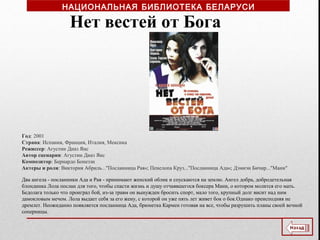 Год: 2001
Страна: Испания, Франция, Италия, Мексика
Режиссер: Агустин Диаз Янс
Автор сценария: Агустин Диаз Янс
Композитор: Бернардо Бонеззи
Актеры и роли: Виктория Абриль..."Посланница Рая«; Пенелопа Круз..."Посланница Ада«; Дэмиэн Бичир..."Мани"
Два ангела - посланники Ада и Рая - принимают женский облик и спускаются на землю. Ангел добра, добродетельная
блондинка Лола послан для того, чтобы спасти жизнь и душу отчаявшегося боксера Мани, о котором молится его мать.
Бедолага только что проиграл бой, из-за травм он вынужден бросить спорт, мало того, крупный долг висит над ним
дамокловым мечом. Лола выдает себя за его жену, с которой он уже пять лет живет бок о бок.Однако преисподняя не
дремлет. Неожиданно появляется посланница Ада, брюнетка Кармен готовая на все, чтобы разрушить планы своей вечной
соперницы.
Нет вестей от Бога
НАЦИОНАЛЬНАЯ БИБЛИОТЕКА БЕЛАРУСИ
 