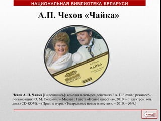 Чехов А. П. Чайка [Видеозапись]: комедия в четырех действиях / А. П. Чехов ; режиссер-
постановщик Ю. М. Соломин. – Москва : Газета «Новые известия», 2010. – 1 электрон. опт.
диск (CD-ROM). – (Прил. к журн. «Театральные новые известия». – 2010. – № 9.)
А.П. Чехов «Чайка»
НАЦИОНАЛЬНАЯ БИБЛИОТЕКА БЕЛАРУСИ
 