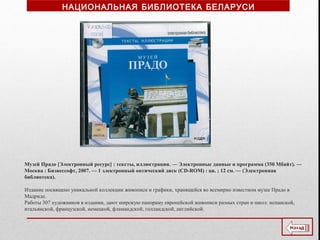 Музей Прадо [Электронный ресурс] : тексты, иллюстрации. ― Электронные данные и программа (350 Мбайт). ―
Москва : Бизнессофт, 2007. — 1 электронный оптический диск (CD-ROM) : цв. ; 12 см. ― (Электронная
библиотека).
Издание посвящено уникальной коллекции живописи и графики, хранящейся во всемирно известном музее Прадо в
Мадриде.
Работы 307 художников в издании, дают широкую панораму европейской живописи разных стран и школ: испанской,
итальянской, французской, немецкой, фламандской, голландской, английской.
НАЦИОНАЛЬНАЯ БИБЛИОТЕКА БЕЛАРУСИ
 