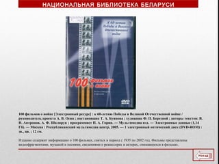 100 фильмов о войне [Электронный ресурс] : к 60-летию Победы в Великой Отечественной войне /
руководитель проекта А. В. Осин ; постановщик Т. А. Буянова ; художник Ф. П. Березной ; авторы текстов: В.
Н. Антропов, А. Ф. Шклярук ; программист П. А. Горин. ― Мультимедиа изд. ― Электронные данные (1,14
Гб). ― Москва : Республиканский мультимедиа центр, 2005. — 1 электронный оптический диск (DVD-ROM) :
зв., цв. ; 12 см.
Издание содержит информацию о 100 фильмах, снятых в период с 1935 по 2002 год. Фильмы представлены
видеофрагментами, музыкой и песнями, сведениями о режиссерах и актерах, снимавшихся в фильмах.
НАЦИОНАЛЬНАЯ БИБЛИОТЕКА БЕЛАРУСИ
 
