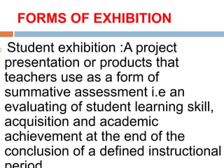 FORMS OF EXHIBITION
 Student exhibition :A project
presentation or products that
teachers use as a form of
summative assessment i.e an
evaluating of student learning skill,
acquisition and academic
achievement at the end of the
conclusion of a defined instructional
 