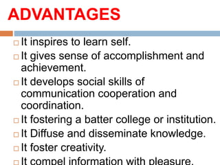 ADVANTAGES
 It inspires to learn self.
 It gives sense of accomplishment and
achievement.
 It develops social skills of
communication cooperation and
coordination.
 It fostering a batter college or institution.
 It Diffuse and disseminate knowledge.
 It foster creativity.
 