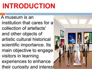 INTRODUCTION
A museum is an
institution that cares for a
collection of artefacts'
and other objects of
artistic cultural historical
scientific importance. Its
main objective to engage
visitors in learning
experiences to enhance
their curiosity and interest
 