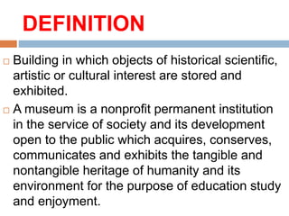 DEFINITION
 Building in which objects of historical scientific,
artistic or cultural interest are stored and
exhibited.
 A museum is a nonprofit permanent institution
in the service of society and its development
open to the public which acquires, conserves,
communicates and exhibits the tangible and
nontangible heritage of humanity and its
environment for the purpose of education study
and enjoyment.
 