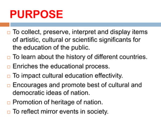 PURPOSE
 To collect, preserve, interpret and display items
of artistic, cultural or scientific significants for
the education of the public.
 To learn about the history of different countries.
 Enriches the educational process.
 To impact cultural education effectivity.
 Encourages and promote best of cultural and
democratic ideas of nation.
 Promotion of heritage of nation.
 To reflect mirror events in society.
 