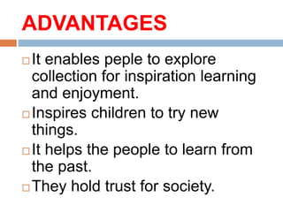 ADVANTAGES
 It enables peple to explore
collection for inspiration learning
and enjoyment.
 Inspires children to try new
things.
 It helps the people to learn from
the past.
 They hold trust for society.
 