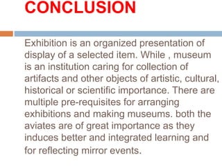 CONCLUSION
Exhibition is an organized presentation of
display of a selected item. While , museum
is an institution caring for collection of
artifacts and other objects of artistic, cultural,
historical or scientific importance. There are
multiple pre-requisites for arranging
exhibitions and making museums. both the
aviates are of great importance as they
induces better and integrated learning and
for reflecting mirror events.
 