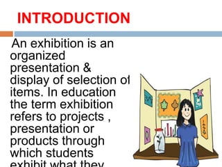 INTRODUCTION
An exhibition is an
organized
presentation &
display of selection of
items. In education
the term exhibition
refers to projects ,
presentation or
products through
which students
 