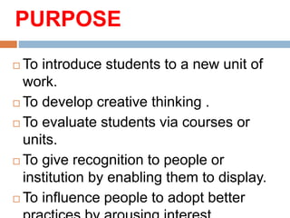 PURPOSE
 To introduce students to a new unit of
work.
 To develop creative thinking .
 To evaluate students via courses or
units.
 To give recognition to people or
institution by enabling them to display.
 To influence people to adopt better
 