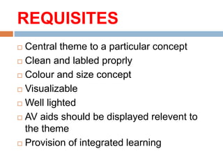 REQUISITES
 Central theme to a particular concept
 Clean and labled proprly
 Colour and size concept
 Visualizable
 Well lighted
 AV aids should be displayed relevent to
the theme
 Provision of integrated learning
 