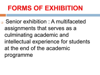 FORMS OF EXHIBITION
 Senior exhibition : A multifaceted
assignments that serves as a
culminating academic and
intellectual experience for students
at the end of the academic
programme
 