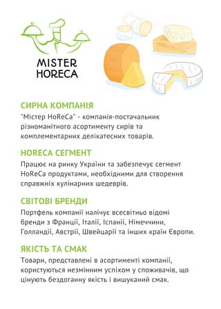 СИРНА КОМПАНІЯ
"Містер HoReCa" - компанія-постачальник
різноманітного асортименту сирів та
комплементарних делікатесних товарів.
HORECA СЕГМЕНТ
Працює на ринку України та забезпечує сегмент
HoReCa продуктами, необхідними для створення
справжніх кулінарних шедеврів.
СВІТОВІ БРЕНДИ
Портфель компанії налічує всесвітньо відомі
бренди з Франції, Італії, Іспанії, Німеччини,
Голландії, Австрії, Швейцарії та інших країн Європи.
ЯКІСТЬ ТА СМАК
Товари, представлені в асортименті компанії,
користуються незмінним успіхом у споживачів, що
цінують бездоганну якість і вишуканий смак. 
 