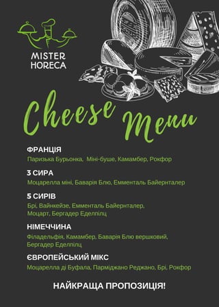 НАЙКРАЩА ПРОПОЗИЦІЯ!
MenuC h e e s e
ФРАНЦІЯ
Паризька Бурьонка,  Міні-буше, Камамбер, Рокфор
3 СИРА
Моцарелла міні, Баварія Блю, Емменталь Байернталер
5 СИРІВ
Брі, Вайнкейзе, Емменталь Байернталер,
Моцарт, Бергадер Еделпілц
НІМЕЧЧИНА
Філадельфія, Камамбер, Баварія Блю вершковий,
Бергадер Еделпілц
ЄВРОПЕЙСЬКИЙ МІКС
Моцарелла ді Буфала, Парміджано Реджано, Брі, Рокфор
 
