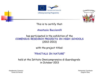 This is to certify that:
Anastasia Bucciarelli
has participated in the exhibition of the
COMENIUS RESEARCH PROJECTS IN HIGH SCHOOLS
(2012-2013)
with the project titled:
“FRACTALS IN NATURE”
held at the Istituto Omnicomprensivo di Guardiagrele
in October 2013
Headteacher Comenius
Fausto De Sanctis

Partnership Coordinator
Gregorio Rosa

 