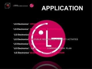APPLICATION LG  EXHIBITION “ LG ELECTRONICS SUMMER LINE SHOW 2008”   ‘ LG Electronics’  BUSINESS GOAL  /  STRATEGIES ‘ LG Electronics’  DESIGN GOAL ‘ LG Electronics’  PR   (PUBLIC RELATIONS): PUBLICITY ACTIVITES ‘ LG Electronics’ :  LG  EXHIBITION ‘ LG Electronics’ :  LG  EXHIBITION  COMMUNICATION  PLAN ‘ LG Electronics’  ORGANIZATION ‘ LG Electronics’  SEASNONAL SUMMER LINE SHOW 