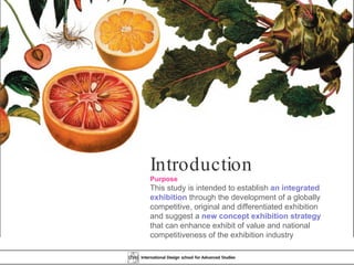 Introduction Purpose This study is intended to establish  an integrated exhibition  through the development of a globally competitive, original and differentiated exhibition and suggest a  new concept exhibition strategy  that can enhance exhibit of value and national competitiveness of the exhibition industry  