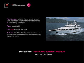 Trend concept :  Lifestyle change  create  smaller luxury  Yacht trend = High-end household appliances  &  extraordinary  exhibit place Place:  private yacht Year:  2005   s’ summer line show Contents:  LG’s “Life’s Good” summer line show — an exclusive gala-by-the-sea event, aboard the Lady Wind ridge private yacht. LG  EXHIBITION “ LG ELECTRONICS SUMMER LINE SHOW 2008”   ‘ LG Electronics’  SEASNONAL SUMMER LINE SHOW WHAT THEY DID SO FAR… 
