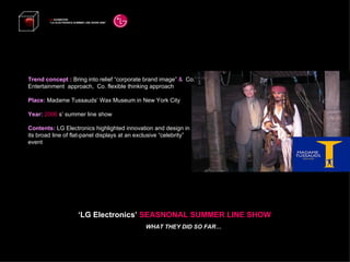 Trend concept :  Bring into relief “corporate brand image”  &   Co. Entertainment  approach,  Co. flexible thinking approach Place:  Madame Tussauds’ Wax Museum in New York City Year:  2006   s’ summer line show Contents:  LG Electronics highlighted innovation and design in its broad line of flat-panel displays at an exclusive “celebrity” event  LG  EXHIBITION “ LG ELECTRONICS SUMMER LINE SHOW 2008”   ‘ LG Electronics’  SEASNONAL SUMMER LINE SHOW WHAT THEY DID SO FAR… 