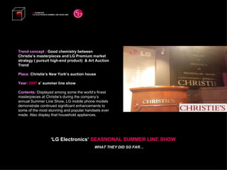 Trend concept :  Good chemistry between  Christie’s masterpieces and LG Premium market strategy ( pursuit high-end product)  & Art Auction Trend Place:  Christie’s New York’s auction house Year:  2007   s’ summer line show Contents:  Displayed among some the world’s finest masterpieces at Christie’s during the company’s annual Summer Line Show, LG mobile phone models demonstrate continued significant enhancements to some of the most stunning and popular handsets ever made. Also display that household appliances. LG  EXHIBITION “ LG ELECTRONICS SUMMER LINE SHOW 2008”   ‘ LG Electronics’  SEASNONAL SUMMER LINE SHOW WHAT THEY DID SO FAR… 
