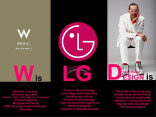 LG is D ESIGN  is W   is “ The world is becoming very visually savvy and info-savvy” “ Consumers are perpetually interested in being stimulated” “ Dig pop sensuous design” “ For communication” Karim Rashid “ Whatever  you want,  Whenever  you want ” (Wonderful / Witty / Warm / Welcome / Wonderland) Premium blend of Boutique and Trendy VVIP (Very Very Important People)  Business Premium blend of design technology and functionality Creating new cultural Premium market strategy high-end household appliances mobile telephones,  and other multimedia products  