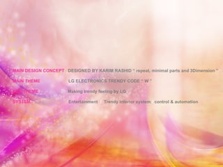MAIN DESIGN CONCEPT  DESIGNED BY KARIM RASHID “ repeat, minimal parts and 3Dimension ” MAIN THEME  LG ELECTRONICS TRENDY CODE “ W ” SUB THEME  Making trendy feeling by LG SYSTEM  Entertainment  /   Trendy interior system  /   control & automation  