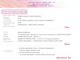 1.Season / Week / Period  2.Reference Consideration 3.Target Audience 4.Avoid overlapping with other event 5.Enough time to prepare SUMMER SEASON 1 WEEK EXHIBITION NONE LG REFERENCE COMPANY  STAFF & EXECUTIVE MEMBERS NONE PREPARATORY  PERIOD ABOUT 3 MONTHS 1.In / Out 2.Region 3.Weather 4.Number of persons / Area 5.Context / Facility Place INDOOR EXHIBITION 21 Gwangjang Dong · Gwangjin Gu · Seoul 143 708 · South Korea  - W SEOUL WALKERHILL SUMMER SEASON  2008  AUGUST 1-3 NUMBER OF PERSONS/ AREA  : CONSIDERATION  (approximately 300 ) W SEOUL WALKERHILL : LOUNGE DISPLAY AND OPTIONAL EXTRA SPACE Sponsored  By 1.Host organization W SEOUL WALKERHILL HOTEL  OFFICIAL SPONSORED BY  JAGUAR, CHANEL, MASTER CARD LG ELECTRONICS CO-OPERATION GE, YAHOO, MICROSOFT, TOYOTA, PRADA, PHILIPS, INTEL Time LG   ELECTRONICS  TRENDY CODE  “ W ” < FUNDAMENTAL  PRINCIPLES  STUDY > By  Designer:  Karim Rashid FRAME WORK   (PARTICULAR ANALYSIS) 