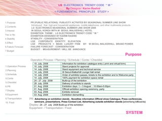 SYSTEM 1.Operation Process 2.Planning 3.Schedule 4.Conte 5.Checklist 6.PR 7.Display 8.Equpiment 9.Transportation 10. Food Purpose 1.Purpose 2.Contents 3.Interest  Yes or No 4.Stability 5.Effect 6.Failure Forecast 7.Budget PR (PUBLIC RELATIONS): PUBLICITY ACTIVITES BY  SEASNONAL SUMMER LINE SHOW Introduced   that  high-end household appliances, mobile telephones, and other multimedia products  LG  ELECTRONICS SEASNONAL SUMMER LINE SHOW 2008 IN SEOUL KOREA WITH W  SEOUL WALKERHILL HOTEL EXHIBITION  THEME :  LG ELECTRONICS TRENDY CODE “ W ” EXHIBITION DESIGNED BY KARIM RASHID STABILITY : CONSIDERATION  LGE  CORPORATE  IDENTITY  ELEVATION LGE  PRODUCTS  =  MASS  LUXURY  ITEM   BY  W SEOUL WALKERHILL  BRAND POWER FAILURE FORECAST : CONSIDERATION  BUDGET :  MEASUREMENT / WILL BE  ANNOUNCE  PR:  Advertising on exhibition stands , Novelties information , Official show Catalogue ,  Press conferences,  seminars, presentations, Press Contact List, Advertising outside exhibition stands ( advertising billboards ) Display:  24 - 27  July  200 8  Build-up of the exhibition Equipment  / Transportation / Food Operation Process / Planning / Schedule / Conte / Checklist 10  July  200 8 Information for exhibition catalogue entry ( print and virtual form) 10  July  200 8 Stand projects for approval 14  July  200 8 Stand equipment and technical service 14  July  200 8 W Seoul-Walkerhill Lounge Hall rental 14  July  200 8 Order of exhibitor passes, tickets to the exhibition and to Welcome party 14  July  200 8 100% payment for exhibition space rental  24 - 27  July  200 8 Build-up of the exhibition 28  July  200 8 Delivery of exhibits to stands 01  Aug  200 8 Exhibition days: 1 – 3 August  : 10.00am-5.00pm 01  Aug  200 8 Official exhibition opening ceremony, party  03  Aug  200 8 Exhibits removal  03  Aug  200 8 Exhibition dismantling LG   ELECTRONICS  TRENDY CODE  “ W ” < FUNDAMENTAL  PRINCIPLES  STUDY > By  Designer:  Karim Rashid 