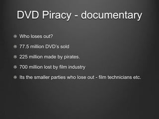 DVD Piracy - documentary
Who loses out?

77.5 million DVD’s sold

225 million made by pirates.

700 million lost by film industry

Its the smaller parties who lose out - film technicians etc.
 