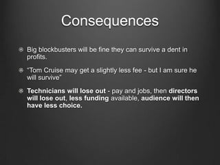 Consequences
Big blockbusters will be fine they can survive a dent in
profits.
“Tom Cruise may get a slightly less fee - but I am sure he
will survive”
Technicians will lose out - pay and jobs, then directors
will lose out, less funding available, audience will then
have less choice.
 