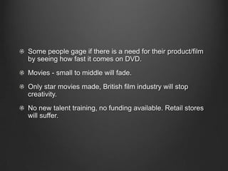 Some people gage if there is a need for their product/film
by seeing how fast it comes on DVD.
Movies - small to middle will fade.
Only star movies made, British film industry will stop
creativity.
No new talent training, no funding available. Retail stores
will suffer.
 