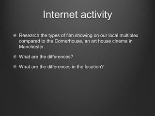 Internet activity
Research the types of film showing on our local multiplex
compared to the Cornerhouse, an art house cinema in
Manchester.

What are the differences?

What are the differences in the location?
 
