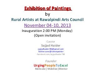 Exhibition of Paintings
by

Rural Artists at Rawalpindi Arts Council

November 04-10, 2013

Inauguration 2:00 PM (Monday)
(Open invitation)
Curator

Sajjad Haider

sajjadhaider786@gmail.com
Twitter.com/@streetpainter
Facebook.com/sajjadhaider786

Founder

UrgingPeopleToExcel
Motivate| Mobilize|Mentor

 