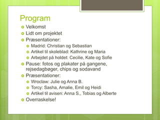 Program
 Velkomst
 Lidt om projektet
 Præsentationer:
 Madrid: Christian og Sebastian
 Artikel til skoleblad: Kathrine og Maria
 Arbejdet på holdet: Cecilie, Kate og Sofie
 Pause: fotos og plakater på gangene,
rejsedagbøger, chips og sodavand
 Præsentationer:
 Wroclaw: Julie og Anna B.
 Torcy: Sasha, Amalie, Emil og Heidi
 Artikel til avisen: Anna S., Tobias og Alberte
 Overraskelse!
 