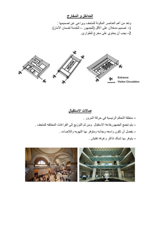 ‫المداخل‬
‫و‬
‫المخارج‬
‫وتعد‬
‫من‬
‫أهم‬
‫العناصر‬
‫المكونة‬
‫للمتحف‬
‫ويراعي‬
‫عن‬
‫تصميمها‬
:
1
-
‫تصميم‬
‫مدخالن‬
‫على‬
‫األقل‬
(
‫للجمهور‬
–
‫للخدمة‬
‫لضمان‬
‫األمان‬
.)
2
-
‫يجب‬
‫أن‬
‫يحتوي‬
‫على‬
‫مخرج‬
‫للطوارئ‬
.
‫االستقبال‬ ‫صاالت‬
–
‫منطقة‬
‫التحكم‬
‫الرئيسية‬
‫في‬
‫حركة‬
‫المرور‬
.
–
‫يتم‬
‫تجمع‬
‫الجمهوربقاعة‬
‫االستقبال‬
‫ومن‬
‫ثم‬
‫التوزيع‬
‫إلى‬
‫الفراغات‬
‫المختلفه‬
‫للمتحف‬
.
–
‫يفضل‬
‫أن‬
‫تكون‬
‫واسعه‬
‫وجذابه‬
‫ومتوفر‬
‫بها‬
‫التهويه‬
‫والإلضاءه‬
.
–
‫يتوفر‬
‫بها‬
‫شباك‬
‫تذاكر‬
‫وغرفه‬
‫تفتيش‬
.
 