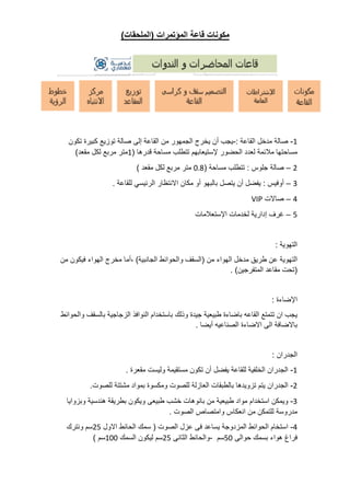 ‫مكونات‬
‫قاعة‬
‫المؤتمرات‬
(
‫الملحقات‬
)
1
-
‫صالة‬
‫مدخل‬
‫القاعة‬
:
-
‫يجب‬
‫أن‬
‫يخرج‬
‫الجمهور‬
‫من‬
‫القاعة‬
‫إلى‬
‫صالة‬
‫توزيع‬
‫كبيرة‬
‫تكون‬
‫مساحتها‬
‫مالئمة‬
‫لعدد‬
‫الحضور‬
‫إلستيعابهم‬
‫تتطلب‬
‫مساحة‬
‫قدرها‬
(
1
‫متر‬
‫مربع‬
‫لكل‬
‫مقعد‬
)
2
–
‫صالة‬
‫جلوس‬
:
‫تتط‬
‫لب‬
‫مساحة‬
(
0.8
‫متر‬
‫مربع‬
‫لكل‬
‫مقعد‬
)
3
–
‫أوفيس‬
:
‫يفضل‬
‫أن‬
‫يتصل‬
‫بالبهو‬
‫أو‬
‫مكان‬
‫االنتظار‬
‫الرئيسي‬
‫للقاعة‬
.
4
–
‫صاالت‬
VIP
5
–
‫غرف‬
‫إدارية‬
‫لخدمات‬
‫اإلستعالمات‬
‫التهوية‬
:
‫التهوية‬
‫عن‬
‫طريق‬
‫مدخل‬
‫الهواء‬
‫من‬
(
‫السقف‬
‫والحوائط‬
‫الجانبية‬
)
‫أما‬،
‫مخرج‬
‫الهواء‬
‫فيكون‬
‫من‬
(
‫تحت‬
‫مقاعد‬
‫الم‬
‫تفرجين‬
. )
‫اإلضاءة‬
:
‫يجب‬
‫ان‬
‫تتمتع‬
‫القاعه‬
‫باضاءة‬
‫طبيعية‬
‫جيدة‬
‫وذلك‬
‫باستخدام‬
‫النوافذ‬
‫الزجاجية‬
‫بالسقف‬
‫والحوائط‬
‫باالضافة‬
‫الى‬
‫االضاءة‬
‫الصناعيه‬
‫أيضا‬
.
‫الجدران‬
:
1
-
‫الجدران‬
‫الخلفية‬
‫للقاعة‬
‫يفضل‬
‫أن‬
‫تكون‬
‫مستقيمة‬
‫وليست‬
‫مقعرة‬
.
2
-
‫الجدران‬
‫يتم‬
‫تزويدها‬
‫بالطبقات‬
‫العازلة‬
‫للصوت‬
‫ومكسوة‬
‫بمواد‬
‫مشتتة‬
‫للصوت‬
.
3
-
‫ويمكن‬
‫استخدام‬
‫مواد‬
‫طبيعية‬
‫من‬
‫بانوهات‬
‫خشب‬
‫طبيعى‬
‫ويكون‬
‫بطريقة‬
‫هندسية‬
‫وبزوايا‬
‫مدروسة‬
‫للتمكن‬
‫من‬
‫انعكاس‬
‫وامتصاص‬
‫الصوت‬
.
4
-
‫استخام‬
‫الحوائط‬
‫المزدوجة‬
‫يساعد‬
‫فى‬
‫عزل‬
‫الصوت‬
(
‫سمك‬
‫الحائط‬
‫االول‬
25
‫سم‬
‫ونترك‬
‫فراغ‬
‫هواء‬
‫بسمك‬
‫حوالى‬
50
‫سم‬
-
‫وا‬
‫لحائط‬
‫الثانى‬
25
‫سم‬
‫ليكون‬
‫السمك‬
100
‫سم‬
)
 
