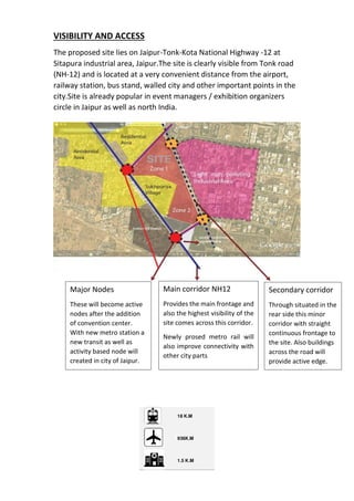 VISIBILITY AND ACCESS
The proposed site lies on Jaipur-Tonk-Kota National Highway -12 at
Sitapura industrial area, Jaipur.The site is clearly visible from Tonk road
(NH-12) and is located at a very convenient distance from the airport,
railway station, bus stand, walled city and other important points in the
city.Site is already popular in event managers / exhibition organizers
circle in Jaipur as well as north India.
Major Nodes
These will become active
nodes after the addition
of convention center.
With new metro station a
new transit as well as
activity based node will
created in city of Jaipur.
Main corridor NH12
Provides the main frontage and
also the highest visibility of the
site comes across this corridor.
Newly prosed metro rail will
also improve connectivity with
other city parts
Secondary corridor
Through situated in the
rear side this minor
corridor with straight
continuous frontage to
the site. Also buildings
across the road will
provide active edge.
 