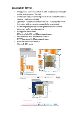 CONVENTION CENTRE
▪ Multipurpose Conventional hall of 1000 persons with retractable
seating arrangements. This hall
▪ will have an axcoustical moving wall that can compartmentalise
this into 2 ball rooms of 6000
▪ Sq m each. This convention hall will have a rear projector room.
▪ An 8 meter wide prefunction area will also be provided.
▪ It is envisaged to provide well designed lawns with satellite
kitchen set up for open banqueting
▪ during pleasant weather.
▪ 2 Meeting hall of 50 and 30 pax capacity each.
▪ 2 Board Rooms with 30 pax capacity each.
▪ 2 VVIP Lounges with 30 pax capacity each.
▪ Admistrative and office space
▪ Kitchen & BOH space
 