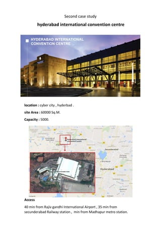 Second case study
hyderabad international convention centre
location : cyber city , hyderbad .
site Area : 60000 Sq.M.
Capacity : 5000.
Access
40 min from Rajiv gandhi International Airport , 35 min from
secunderabad Railway station , min from Madhapur metro station.
 