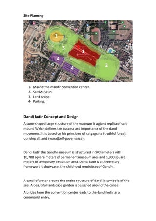 Site Planning
1- Manhatma mandir convention center.
2- Salt Museun.
3- Land scape.
4- Parking.
Dandi kutir Concept and Design
A cone-shaped large structure of the museum is a giant replica of salt
mound Which defines the success and importance of the dandi
movement. It is based on his principles of satyagraha (truthful force),
uprising all, and swaraj(self-governance).
Dandi kutir the Gandhi museum is structured in 90diameters with
10,700 square meters of permanent museum area and 1,900 square
meters of temporary exhibition area. Dandi kutir is a three-story
framework it showcases the childhood reminisces of Gandhi.
A canal of water around the entire structure of dandi is symbolic of the
sea. A beautiful landscape garden is designed around the canals.
A bridge from the convention center leads to the dandi kutir as a
ceremonial entry.
1
4
4
1
3
3
 