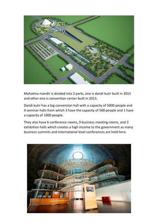 Mahatma mandir is divided into 2 parts, one is dandi kutir built in 2015
and other one is convention center built in 2013.
Dandi kutir has a big convention hall with a capacity of 5000 people and
4 seminar halls from which 3 have the capacity of 500 people and 1 have
a capacity of 1000 people.
They also have 6 conference rooms, 9 business meeting rooms, and 3
exhibition halls which creates a high income to the government as many
business summits and international level conferences are held here.
 