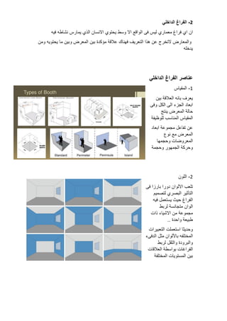 2
-
‫الفراغ‬
‫الداخلي‬
‫ان‬
‫اي‬
‫فراغ‬
‫معماري‬
‫ليس‬
‫فى‬
‫الواقع‬
‫اال‬
‫وسط‬
‫يحتوي‬
‫االنسان‬
‫الذي‬
‫يمارس‬
‫نشاطه‬
‫فيه‬
‫والمعارض‬
‫التخرج‬
‫عن‬
‫هذا‬
‫التعريف‬
‫فهناك‬
‫عالقة‬
‫مؤكدة‬
‫بين‬
‫المعرض‬
‫وبين‬
‫ما‬
‫يحتويه‬
‫ومن‬
‫يدخله‬
‫عناصر‬
‫الفراغ‬
‫الداخلي‬
1
-
‫المقياس‬
‫يعرف‬
‫بانه‬
‫العالقة‬
‫بين‬
‫ابعاد‬
‫الجزء‬
‫الى‬
‫الكل‬
‫وفى‬
‫حالة‬
‫المعرض‬
‫ينتج‬
‫المقياس‬
‫المناسب‬
‫للوظيفة‬
‫عن‬
‫تفاعل‬
‫مجموعة‬
‫ابعاد‬
‫المعرض‬
‫مع‬
‫نوع‬
‫المعروضات‬
‫وحجمها‬
‫وحركة‬
‫الجمهور‬
‫وحجمة‬
2
-
‫اللون‬
‫تلعب‬
‫االلوان‬
‫دورا‬
‫بارزا‬
‫فى‬
‫التأثير‬
‫البصري‬
‫لتصميم‬
‫الفراغ‬
‫حيث‬
‫يستعمل‬
‫فيه‬
‫الوان‬
‫متجانسة‬
‫لربط‬
‫مجموعة‬
‫من‬
‫االشياء‬
‫ذات‬
‫طبيعة‬
‫واحدة‬
..
‫وحديثا‬
‫استعملت‬
‫التعبيرات‬
‫المختلفه‬
‫باأللوان‬
‫مثل‬
‫الدفىء‬
‫والبرودة‬
‫والثقل‬
‫لربط‬
‫الفراغات‬
‫بواسطة‬
‫العالقات‬
‫بين‬
‫المستويات‬
‫المختلفة‬
 