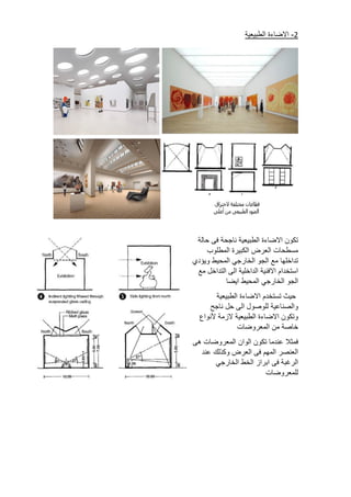 2
-
‫االضاءة‬
‫الطبيعية‬
‫تكون‬
‫االضاءة‬
‫الطبيعية‬
‫ناجحة‬
‫فى‬
‫حالة‬
‫مسطحات‬
‫العرض‬
‫الكبيرة‬
‫المطلوب‬
‫تداخلها‬
‫مع‬
‫الجو‬
‫الخارجي‬
‫المحيط‬
‫ويؤدي‬
‫استخدام‬
‫االفنية‬
‫الداخلية‬
‫الى‬
‫التداخل‬
‫مع‬
‫الجو‬
‫الخا‬
‫رجي‬
‫المحيط‬
‫ايضا‬
‫حيث‬
‫تستخدم‬
‫االضاءة‬
‫الطبيعية‬
‫والصناعية‬
‫للوصول‬
‫الى‬
‫حل‬
‫ناجح‬
‫وتكون‬
‫االضاءة‬
‫الطبيعية‬
‫الزمة‬
‫ألنواع‬
‫خاصة‬
‫من‬
‫المعروضات‬
‫فمثال‬
‫عندما‬
‫تكون‬
‫الوان‬
‫المعروضات‬
‫هى‬
‫العنصر‬
‫المهم‬
‫فى‬
‫العرض‬
‫وكذلك‬
‫عند‬
‫الرغبة‬
‫فى‬
‫ابراز‬
‫الخط‬
‫الخارجي‬
‫للمعروضات‬
 