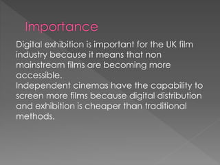 Digital exhibition is important for the UK film 
industry because it means that non 
mainstream films are becoming more 
accessible. 
Independent cinemas have the capability to 
screen more films because digital distribution 
and exhibition is cheaper than traditional 
methods. 
 